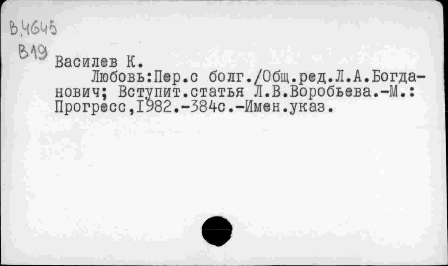 ﻿Ь.ЦбЦЬ
Василев К.
Любовь:Пер.с болг./Общ.ред.Л.А.Богданович; Вступит,статья л.В.Воробьева.-М.: Прогресс,1982.-384с.-Имен.указ.